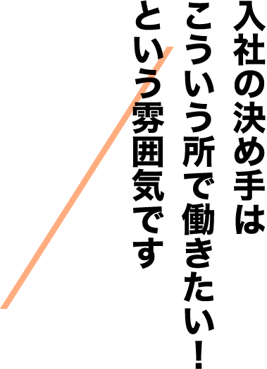 入社の決め手はこういう所で働きたい！という雰囲気です