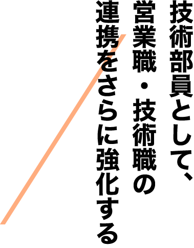 技術部員として、営業職・技術職の連携をさらに強化する